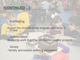  Scaffolding
-Support the students whose language proficiency is
limited
 Collaboration
-Students work together on theme-related projects
 Variety
- Variety permeates learning processes
 