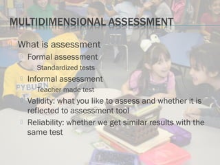  What is assessment
 Formal assessment
 Standardized tests
 Informal assessment
 Teacher made test
 Validity: what you like to assess and whether it is
reflected to assessment tool
 Reliability: whether we get similar results with the
same test
 