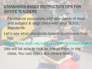  Familiarize yourselves with standards of level
and subject & align them with your TESOL
standards
Let’s see what standards-based classrooms look
like
http://www.ciclt.net/ul/garesa/Pic%20webpage.h
(We will be able to look at one of them in the
class. You can check the others later.)
 