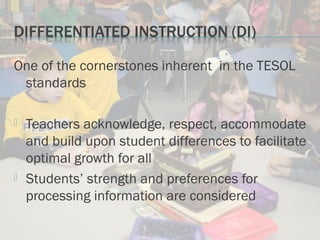One of the cornerstones inherent in the TESOL
standards
 Teachers acknowledge, respect, accommodate
and build upon student differences to facilitate
optimal growth for all
 Students’ strength and preferences for
processing information are considered
 