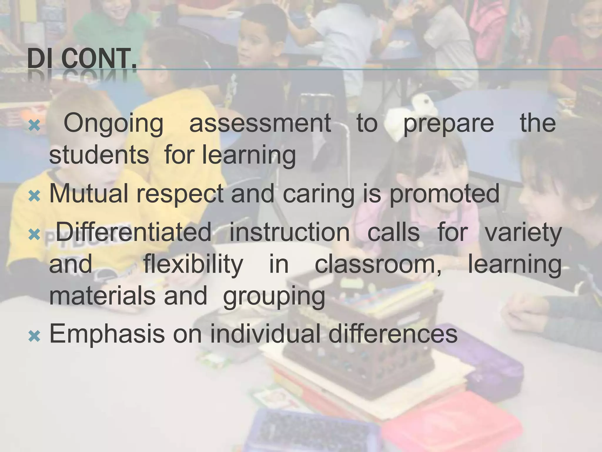 DI CONT.
 Ongoing assessment to prepare the
students for learning
 Mutual respect and caring is promoted
 Differentiated instruction calls for variety
and flexibility in classroom, learning
materials and grouping
 Emphasis on individual differences
 
