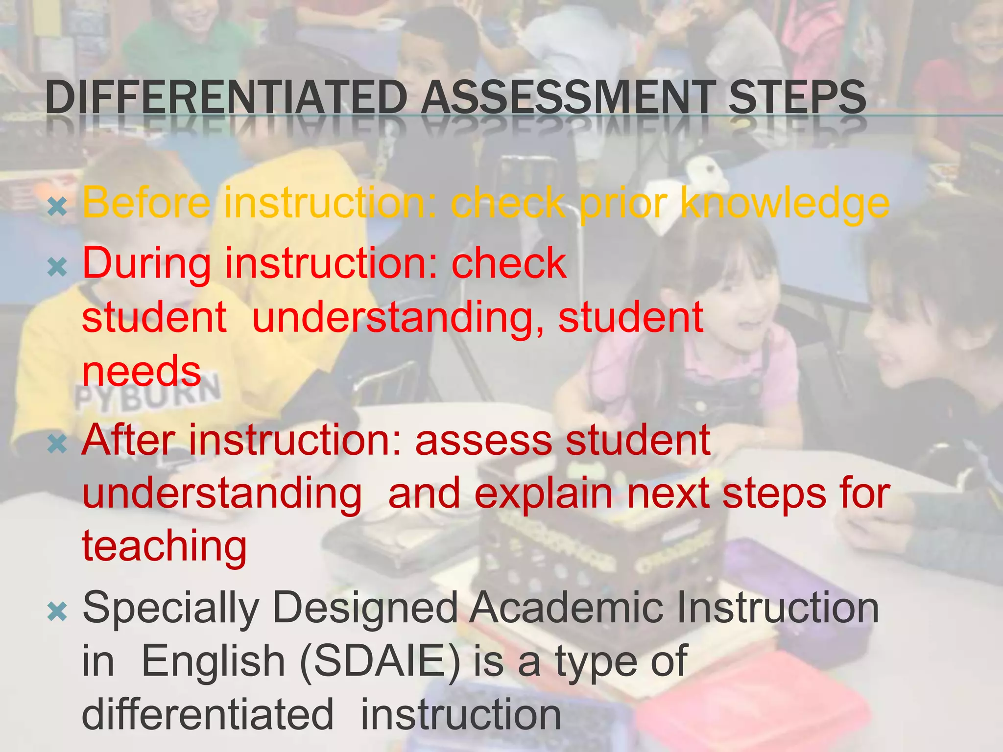 DIFFERENTIATED ASSESSMENT STEPS
 Before instruction: check prior knowledge
 During instruction: check
student understanding, student
needs
 After instruction: assess student
understanding and explain next steps for
teaching
 Specially Designed Academic Instruction
in English (SDAIE) is a type of
differentiated instruction
 