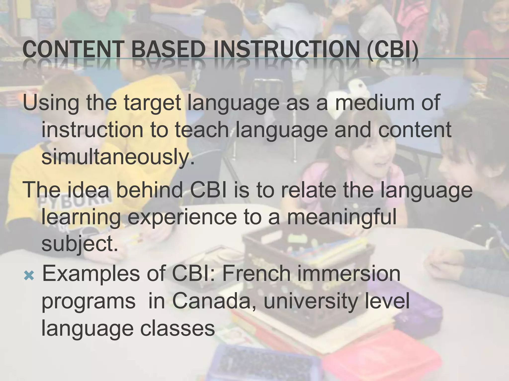 CONTENT BASED INSTRUCTION (CBI)
Using the target language as a medium of
instruction to teach language and content
simultaneously.
The idea behind CBI is to relate the language
learning experience to a meaningful
subject.
 Examples of CBI: French immersion
programs in Canada, university level
language classes
 