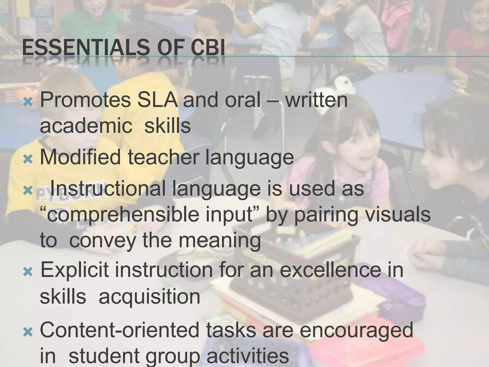 ESSENTIALS OF CBI
 Promotes SLA and oral – written
academic skills
 Modified teacher language
Instructional language is used as
“comprehensible input” by pairing visuals
to convey the meaning
 Explicit instruction for an excellence in
skills acquisition
 Content-oriented tasks are encouraged
in student group activities
 