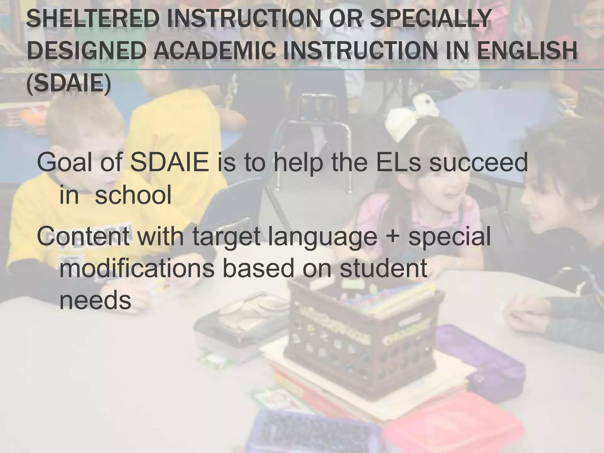 SHELTERED INSTRUCTION OR SPECIALLY
DESIGNED ACADEMIC INSTRUCTION IN ENGLISH
(SDAIE)
Goal of SDAIE is to help the ELs succeed
in school
Content with target language + special
modifications based on student
needs
 