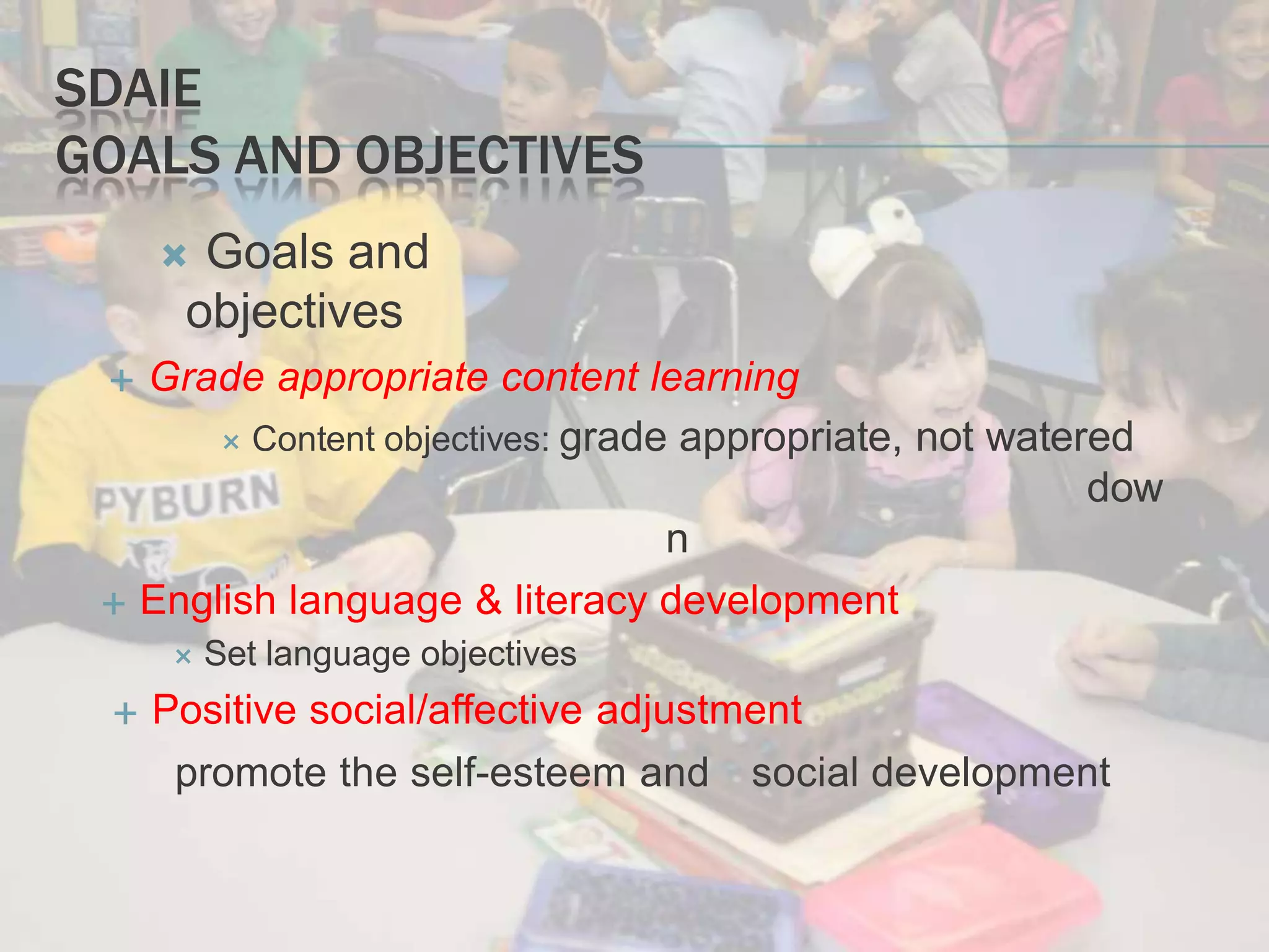 SDAIE
GOALS AND OBJECTIVES
 Goals and
objectives
 Grade appropriate content learning
 Content objectives: grade appropriate, not watered
dow
n
 English language & literacy development
 Set language objectives
 Positive social/affective adjustment
promote the self-esteem and social development
 