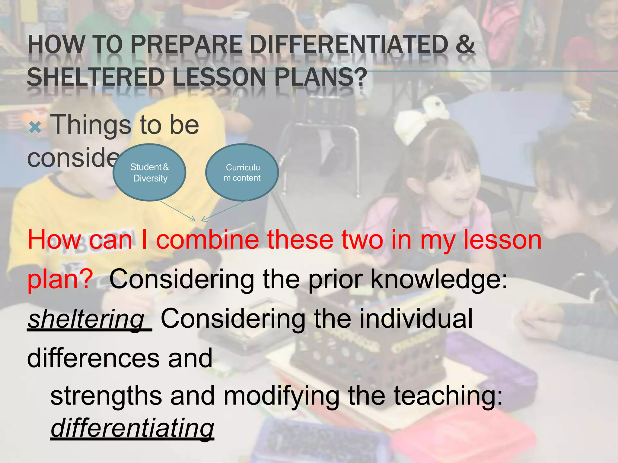 HOW TO PREPARE DIFFERENTIATED &
SHELTERED LESSON PLANS?
 Things to be
considered:
How can I combine these two in my lesson
plan? Considering the prior knowledge:
sheltering Considering the individual
differences and
strengths and modifying the teaching:
differentiating
Student&
Diversity
Curriculu
m content
 