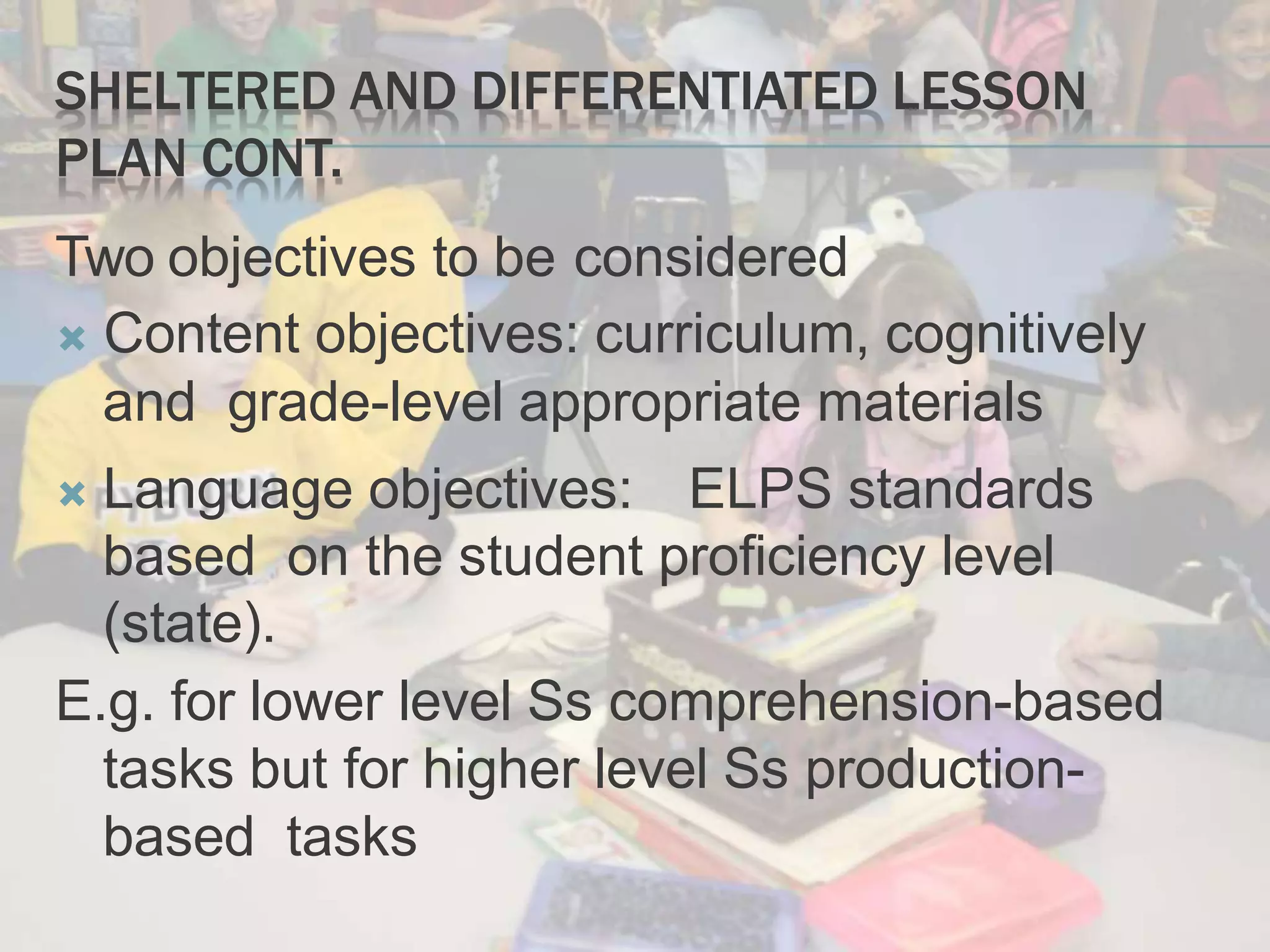 SHELTERED AND DIFFERENTIATED LESSON
PLAN CONT.
Two objectives to be considered
 Content objectives: curriculum, cognitively
and grade-level appropriate materials
 Language objectives: ELPS standards
based on the student proficiency level
(state).
E.g. for lower level Ss comprehension-based
tasks but for higher level Ss production-
based tasks
 