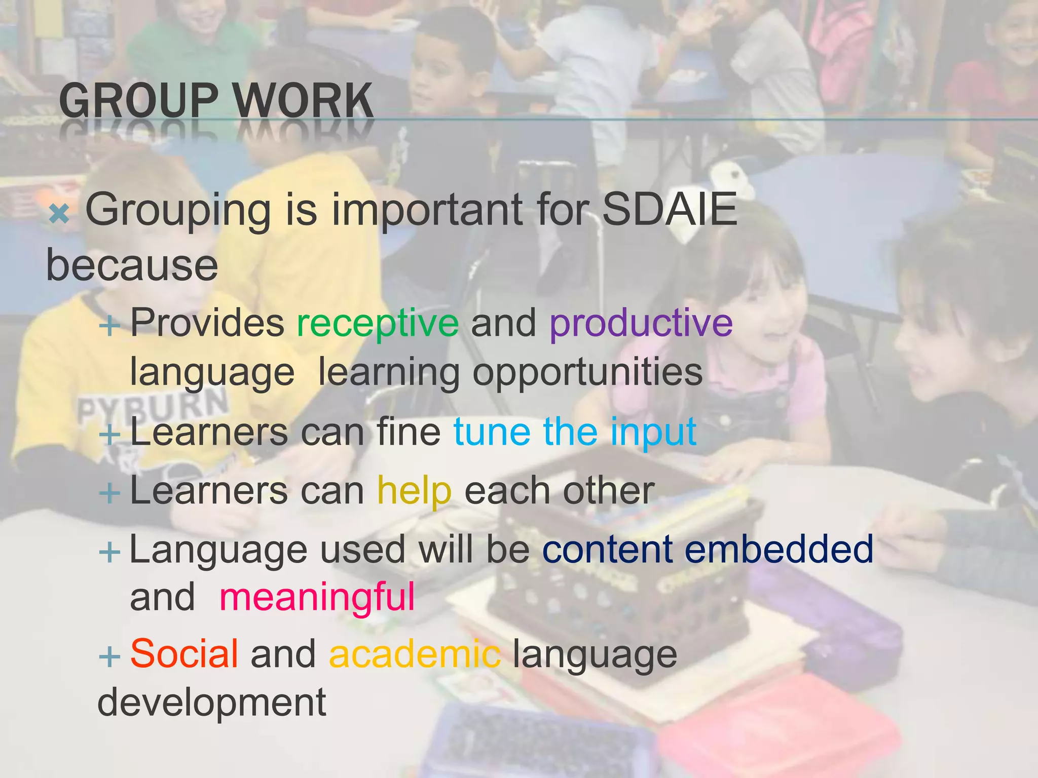 GROUP WORK
 Grouping is important for SDAIE
because
 Provides receptive and productive
language learning opportunities
 Learners can fine tune the input
 Learners can help each other
 Language used will be content embedded
and meaningful
 Social and academic language
development
 