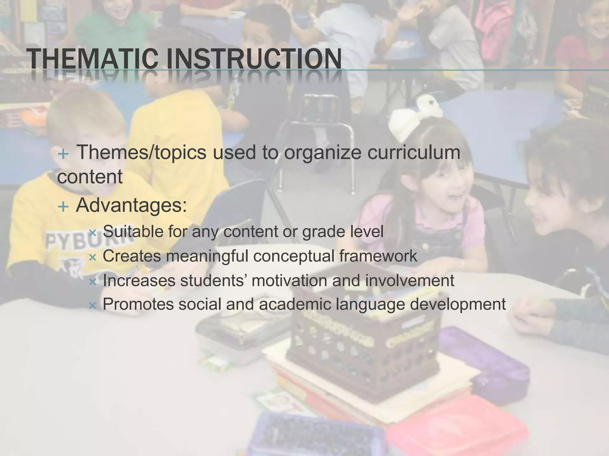 THEMATIC INSTRUCTION
 Themes/topics used to organize curriculum
content
 Advantages:
 Suitable for any content or grade level
 Creates meaningful conceptual framework
 Increases students’ motivation and involvement
 Promotes social and academic language development
 