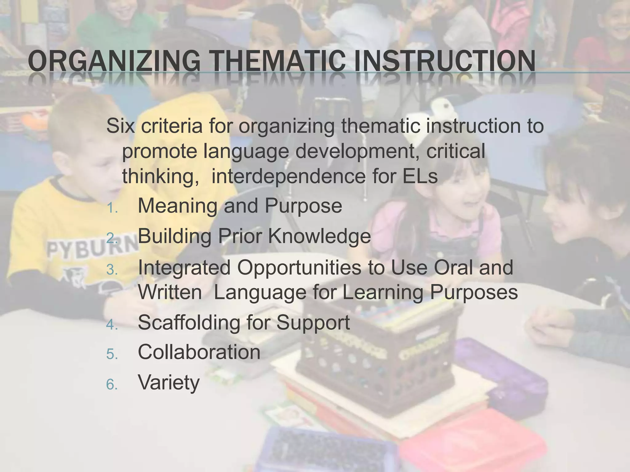 ORGANIZING THEMATIC INSTRUCTION
Six criteria for organizing thematic instruction to
promote language development, critical
thinking, interdependence for ELs
1. Meaning and Purpose
2. Building Prior Knowledge
3. Integrated Opportunities to Use Oral and
Written Language for Learning Purposes
4. Scaffolding for Support
5. Collaboration
6. Variety
 