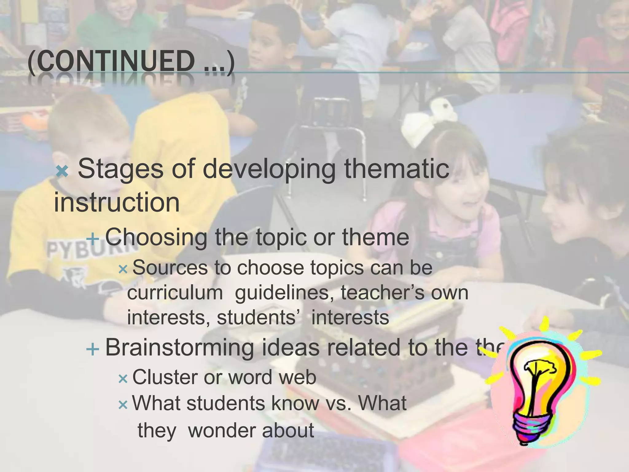 (CONTINUED …)
 Stages of developing thematic
instruction
 Choosing the topic or theme
 Sources to choose topics can be
curriculum guidelines, teacher’s own
interests, students’ interests
 Brainstorming ideas related to the theme
 Cluster or word web
What students know vs. What
they wonder about
 