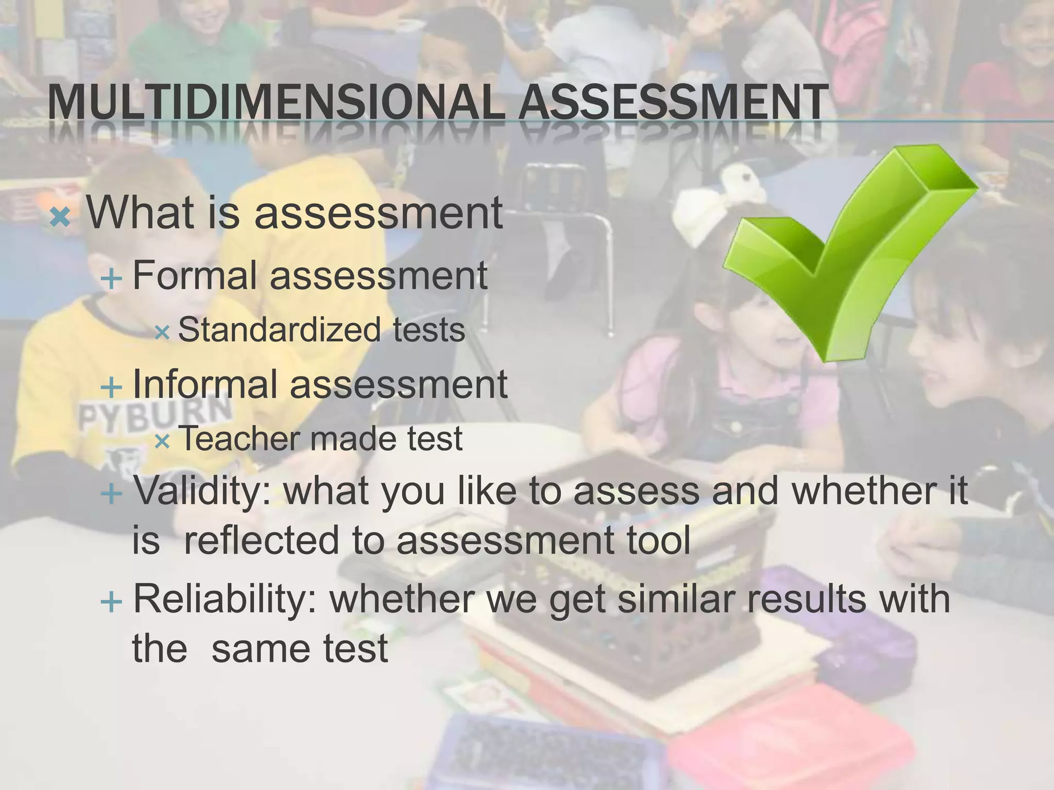 MULTIDIMENSIONAL ASSESSMENT
 What is assessment
 Formal assessment
 Standardized tests
 Informal assessment
 Teacher made test
 Validity: what you like to assess and whether it
is reflected to assessment tool
 Reliability: whether we get similar results with
the same test
 