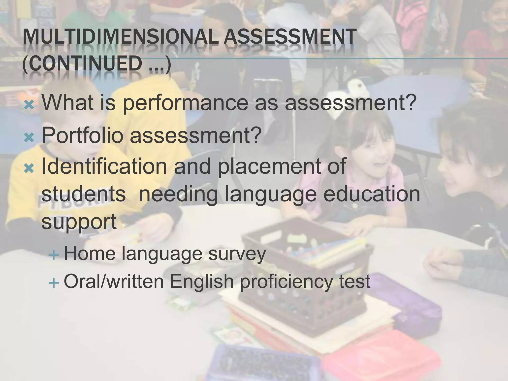 MULTIDIMENSIONAL ASSESSMENT
(CONTINUED …)
 What is performance as assessment?
 Portfolio assessment?
 Identification and placement of
students needing language education
support
 Home language survey
 Oral/written English proficiency test
 