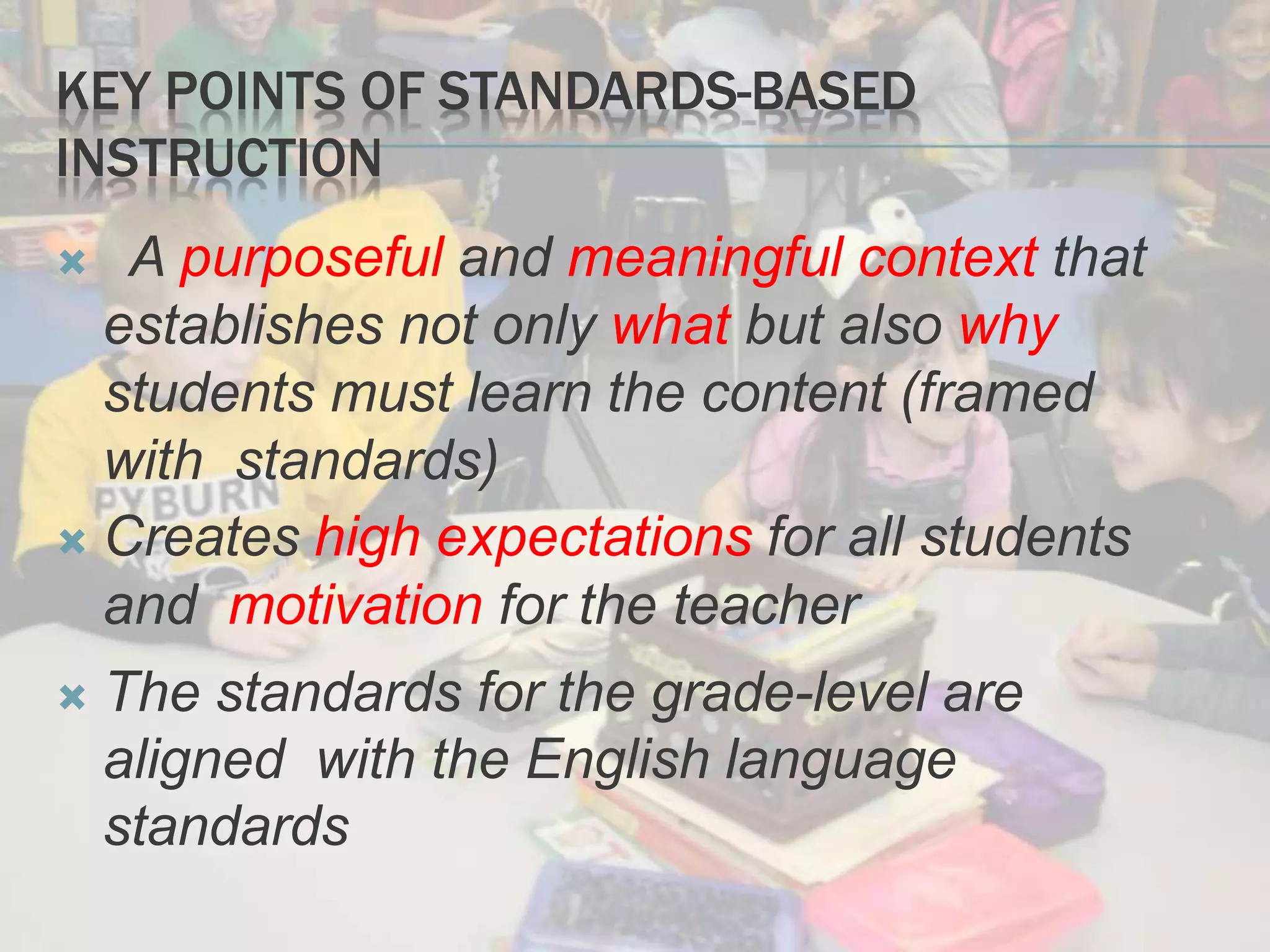KEY POINTS OF STANDARDS-BASED
INSTRUCTION
A purposeful and meaningful context that
establishes not only what but also why
students must learn the content (framed
with standards)
 Creates high expectations for all students
and motivation for the teacher
 The standards for the grade-level are
aligned with the English language
standards
 