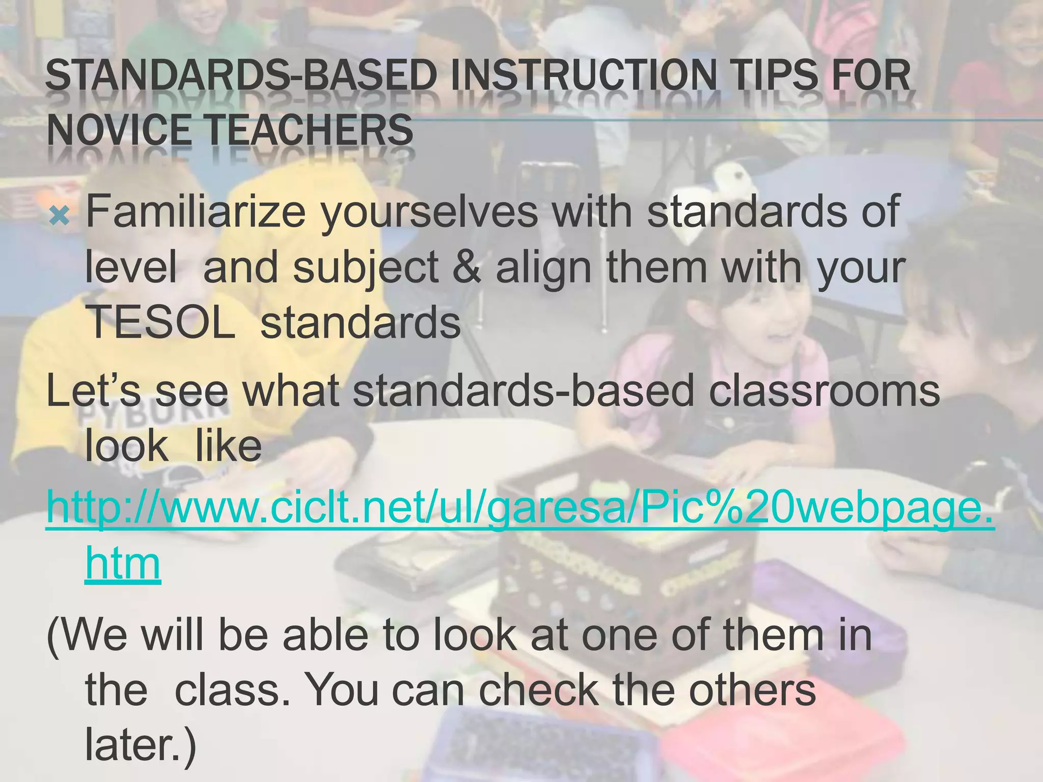 STANDARDS-BASED INSTRUCTION TIPS FOR
NOVICE TEACHERS
 Familiarize yourselves with standards of
level and subject & align them with your
TESOL standards
Let’s see what standards-based classrooms
look like
http://www.ciclt.net/ul/garesa/Pic%20webpage.
htm
(We will be able to look at one of them in
the class. You can check the others
later.)
 