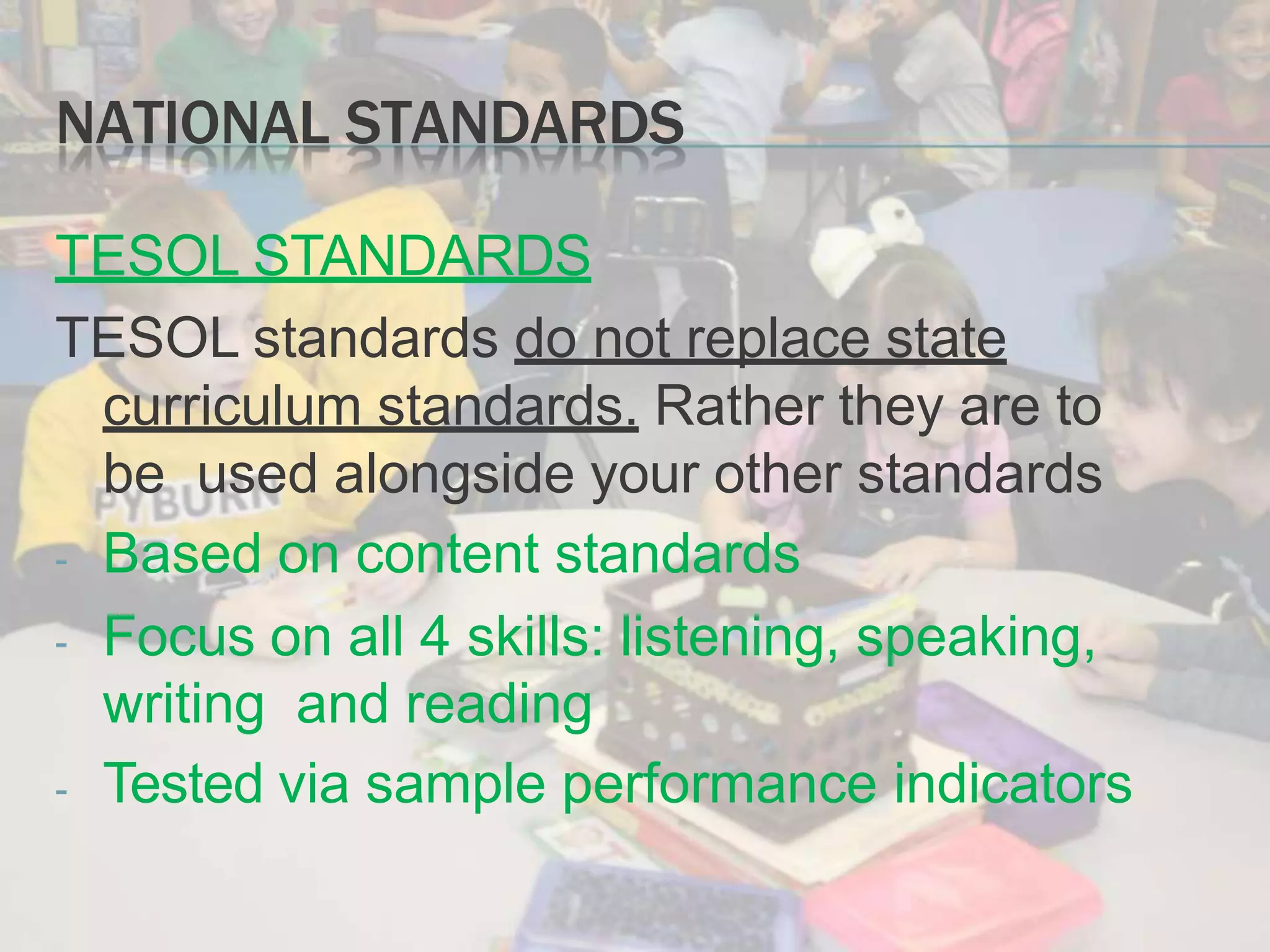 NATIONAL STANDARDS
TESOL STANDARDS
TESOL standards do not replace state
curriculum standards. Rather they are to
be used alongside your other standards
- Based on content standards
- Focus on all 4 skills: listening, speaking,
writing and reading
- Tested via sample performance indicators
 