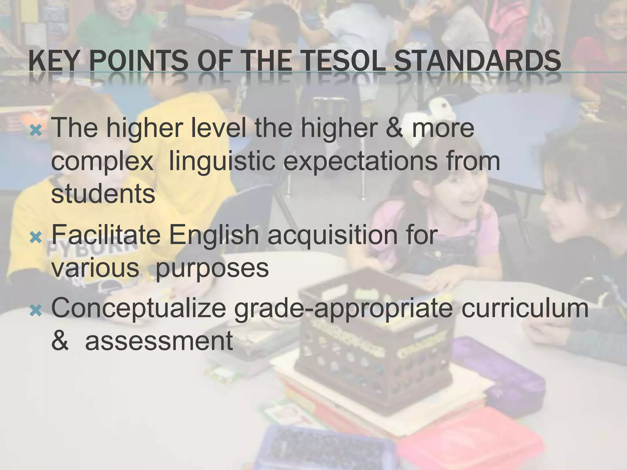 KEY POINTS OF THE TESOL STANDARDS
 The higher level the higher & more
complex linguistic expectations from
students
 Facilitate English acquisition for
various purposes
 Conceptualize grade-appropriate curriculum
& assessment
 