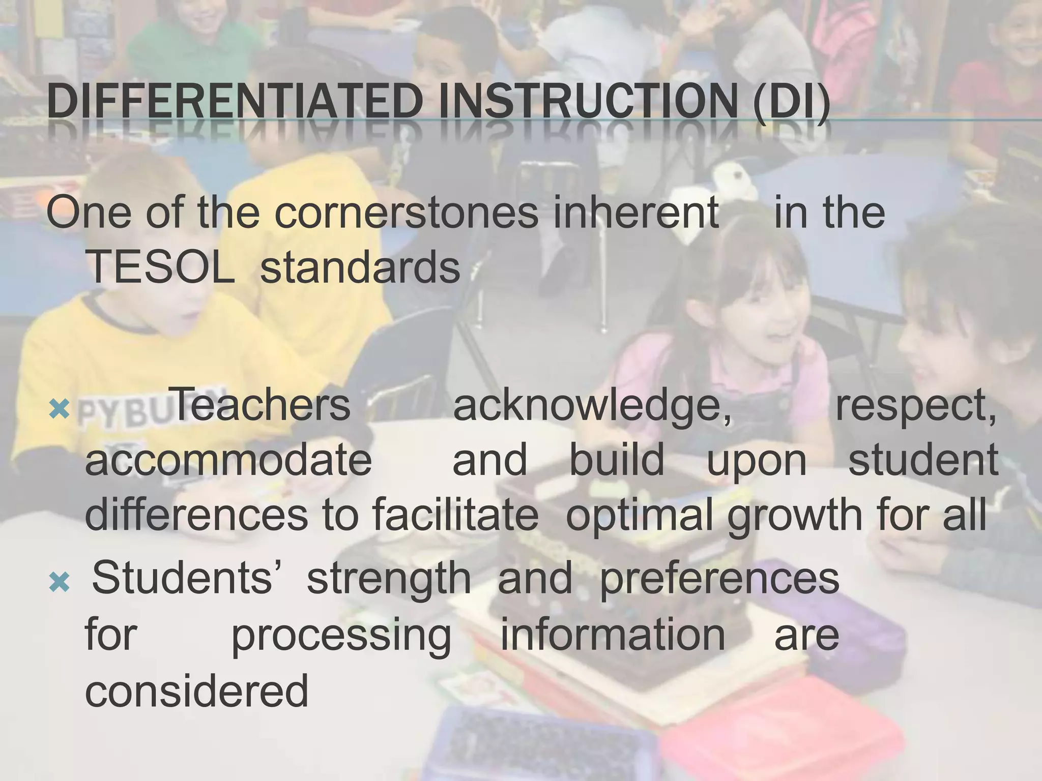 DIFFERENTIATED INSTRUCTION (DI)
One of the cornerstones inherent in the
TESOL standards
 Teachers acknowledge, respect,
accommodate and build upon student
differences to facilitate optimal growth for all
 Students’ strength and preferences
for processing information are
considered
 