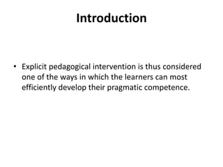 Introduction
• Explicit pedagogical intervention is thus considered
one of the ways in which the learners can most
efficiently develop their pragmatic competence.
 