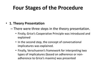 Four Stages of the Procedure
• 1. Theory Presentation
– There were three steps in the theory presentation.
• Firstly, Grice’s Cooperative Principle was introduced and
explained
• In the second step, the concept of conversational
implicatures was explained.
• Finally, Verschueren’s framework for interpreting two
types of implicatures (based on adherence or non-
adherence to Grice’s maxims) was presented
 