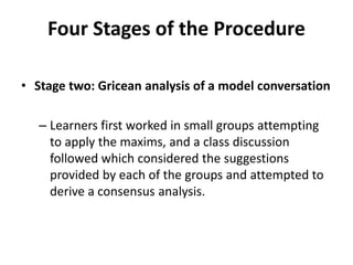 Four Stages of the Procedure
• Stage two: Gricean analysis of a model conversation
– Learners first worked in small groups attempting
to apply the maxims, and a class discussion
followed which considered the suggestions
provided by each of the groups and attempted to
derive a consensus analysis.
 