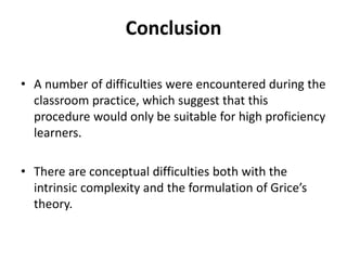Conclusion
• A number of difficulties were encountered during the
classroom practice, which suggest that this
procedure would only be suitable for high proficiency
learners.
• There are conceptual difficulties both with the
intrinsic complexity and the formulation of Grice’s
theory.
 