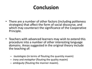 Conclusion
• There are a number of other factors (including politeness
strategies) that affect the form of social discourse, and
which may counteract the significance of the Cooperative
Principle.
• Teachers with advanced learners may wish to extend this
procedure into a number of other interesting language
domains. Areas suggested in the original theory include
the teaching of:
– tautologies (in terms of flouting the quantity maxim)
– irony and metaphor (flouting the quality maxim)
– ambiguity (flouting the manner maxim).
 