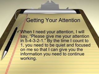 Getting Your Attention When I need your attention, I will say, “Please give me your attention in 5-4-3-2-1.” By the time I count to 1, you need to be quiet and focused on me so that I can give you the information you need to continue working. 