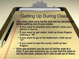 Getting Up During Class You must raise your hands and ask for permission before getting out of your seats.  If you want to sharpen your pencil, raise your pencil in the air. If you want to get water, hold up three fingers making a “W”. If you want to go to the bathroom, hold up an “O”. If you need to see the nurse, hold up two fingers. Only one student can be out of his/her seat at a time. If you see someone up, or see that the pass is not by the door, please don’t ask to get up or leave.   