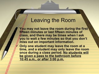 Leaving the Room You may not leave the room during the first fifteen minutes or last fifteen minutes of class, and there may be times when I ask you to wait a few minutes so that you don’t miss out on important information.  Only one student may leave the room at a time, and a student may only leave the room once during a class period.  No students will be given a pass to the bathroom before 10:45 a.m., or after 3:00 p.m. 