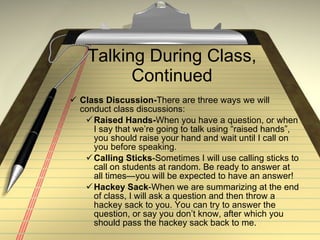 Talking During Class, Continued Class Discussion- There are three ways we will conduct class discussions: Raised Hands- When you have a question, or when I say that we’re going to talk using “raised hands”, you should raise your hand and wait until I call on you before speaking. Calling Sticks -Sometimes I will use calling sticks to call on students at random. Be ready to answer at all times—you will be expected to have an answer! Hackey Sack -When we are summarizing at the end of class, I will ask a question and then throw a hackey sack to you. You can try to answer the question, or say you don’t know, after which you should pass the hackey sack back to me. 