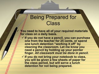 Being Prepared for Class You need to have all of your required materials for class on a daily basis.  If you do not have a pencil, you can purchase one from the teacher for 25 cents, or spend  one  lunch detention “working it off” by cleaning the classroom. Let me know you need a pencil by holding up your pointer finger.  All classwork must be done in pencil. If you do not bring your notebook to class, you will be given a few sheets of paper for the class period, but will serve a lunch detention for not being prepared.  