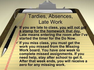 Tardies, Absences, Late Work If you are late to class,  you will not get a stamp for the homework that day.  Late means entering the room after I’ve started the timer for the Do Now.  If you miss class, you must get the work you missed from the Missing Work board. You have  one  week to complete missed assignments. If you need help, stay after school to get it. After that week ends, you will receive a zero for any missing work.  