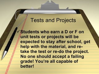 Tests and Projects Students who earn a D or F on unit tests or projects will be expected to stay after school, get help with the material, and re-take the test or re-do the project. No one should accept a failing grade! You’re all capable of better! 