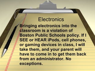 Electronics Bringing electronics into the classroom is a violation of Boston Public Schools policy. If I SEE or HEAR iPods, cell phones, or gaming devices in class, I will take them, and your parent will have to come in to get them back from an administrator. No exceptions. 