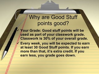 Why are Good Stuff points good? Your Grade: Good stuff points will be used as part of your classwork grade. Classwork is 30% of your overall grade.  Every week, you will be expected to earn at least 30 Good Stuff points. If you earn more than that, it’s extra credit. If you earn less, you grade goes down.  