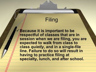 Filing Because it is important to be respectful of classes that are in session when we are filing, you are expected to walk from class to class  quietly , and in a single-file line. Failure to do so will result in having to practice filing at specialty, lunch, and after school. 