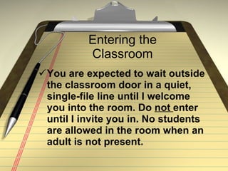 Entering the Classroom You are expected to wait outside the classroom door in a quiet, single-file line until I welcome you into the room. Do  not  enter until I invite you in. No students are allowed in the room when an adult is not present. 