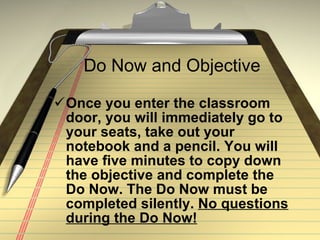 Do Now and Objective Once you enter the classroom door, you will immediately go to your seats, take out your notebook and a pencil. You will have five minutes to copy down the objective and complete the Do Now. The Do Now must be completed silently.  No questions during the Do Now! 