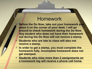 Homework Before the Do Now, take out your homework and place it on the corner of your desk. I will go around to check homework during the Do Now. Any student who does not have their homework out during the Do Now will not receive a stamp. Students who are late to class will also not receive a stamp. In order to get a stamp, you must complete the homework fully. Incomplete homework does not get stamped. Students who miss more than 2 assignments on a homework log will receive a phone call home. 