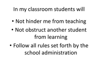 In my classroom students will
• Not hinder me from teaching
• Not obstruct another student
from learning
• Follow all rules set forth by the
school administration
 