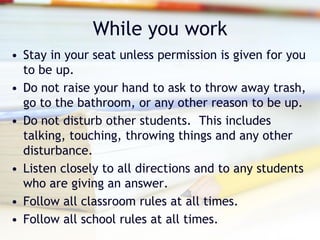 While you work
• Stay in your seat unless permission is given for you
  to be up.
• Do not raise your hand to ask to throw away trash,
  go to the bathroom, or any other reason to be up.
• Do not disturb other students. This includes
  talking, touching, throwing things and any other
  disturbance.
• Listen closely to all directions and to any students
  who are giving an answer.
• Follow all classroom rules at all times.
• Follow all school rules at all times.
 