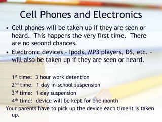 Cell Phones and Electronics
• Cell phones will be taken up if they are seen or
  heard. This happens the very first time. There
  are no second chances.
• Electronic devices – Ipods, MP3 players, DS, etc. –
  will also be taken up if they are seen or heard.

  1st time: 3 hour work detention
  2nd time: 1 day in-school suspension
  3rd time: 1 day suspension
  4th time: device will be kept for one month
Your parents have to pick up the device each time it is taken
  up.
 
