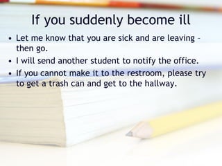 If you suddenly become ill
• Let me know that you are sick and are leaving –
  then go.
• I will send another student to notify the office.
• If you cannot make it to the restroom, please try
  to get a trash can and get to the hallway.
 