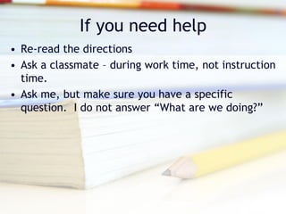 If you need help
• Re-read the directions
• Ask a classmate – during work time, not instruction
  time.
• Ask me, but make sure you have a specific
  question. I do not answer “What are we doing?”
 