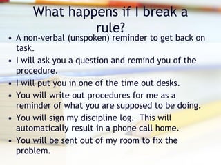 What happens if I break a
               rule?
• A non-verbal (unspoken) reminder to get back on
  task.
• I will ask you a question and remind you of the
  procedure.
• I will put you in one of the time out desks.
• You will write out procedures for me as a
  reminder of what you are supposed to be doing.
• You will sign my discipline log. This will
  automatically result in a phone call home.
• You will be sent out of my room to fix the
  problem.
 