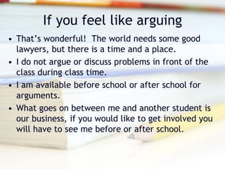 If you feel like arguing
• That’s wonderful! The world needs some good
  lawyers, but there is a time and a place.
• I do not argue or discuss problems in front of the
  class during class time.
• I am available before school or after school for
  arguments.
• What goes on between me and another student is
  our business, if you would like to get involved you
  will have to see me before or after school.
 