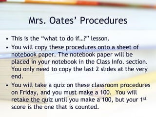 Mrs. Oates’ Procedures
• This is the “what to do if…?” lesson.
• You will copy these procedures onto a sheet of
  notebook paper. The notebook paper will be
  placed in your notebook in the Class Info. section.
  You only need to copy the last 2 slides at the very
  end.
• You will take a quiz on these classroom procedures
  on Friday, and you must make a 100. You will
  retake the quiz until you make a 100, but your 1st
  score is the one that is counted.
 