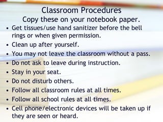 Classroom Procedures
     Copy these on your notebook paper.
• Get tissues/use hand sanitizer before the bell
  rings or when given permission.
• Clean up after yourself.
• You may not leave the classroom without a pass.
• Do not ask to leave during instruction.
• Stay in your seat.
• Do not disturb others.
• Follow all classroom rules at all times.
• Follow all school rules at all times.
• Cell phone/electronic devices will be taken up if
  they are seen or heard.
 